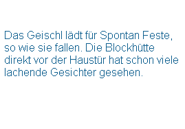 Textfeld:  
 
Das Geischl ldt fr Spontan Feste, so wie sie fallen. Die Blockhtte direkt vor der Haustr hat schon viele lachende Gesichter gesehen. 
