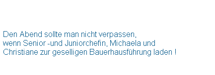 Textfeld:  
 
 
Den Abend sollte man nicht verpassen,
wenn Senior -und Juniorchefin, Michaela und
Christiane zur geselligen Bauerhausfhrung laden !
