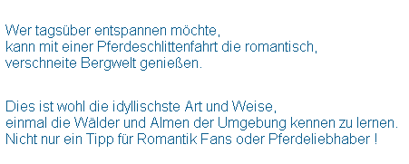 Textfeld:  
Wer tagsber entspannen mchte,
kann mit einer Pferdeschlittenfahrt die romantisch,
verschneite Bergwelt genieen.
 
 
Dies ist wohl die idyllischste Art und Weise,
einmal die Wlder und Almen der Umgebung kennen zu lernen.
Nicht nur ein Tipp fr Romantik Fans oder Pferdeliebhaber !
