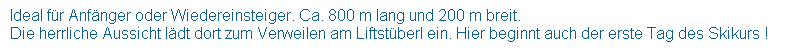 Textfeld:  Ideal fr Anfnger oder Wiedereinsteiger. Ca. 800 m lang und 200 m breit.
 Die herrliche Aussicht ldt dort zum Verweilen am Liftstberl ein. Hier beginnt auch der erste Tag des Skikurs !
