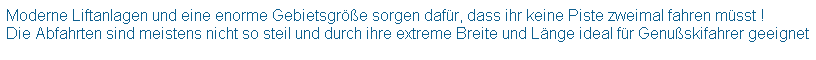 Textfeld: Moderne Liftanlagen und eine enorme Gebietsgre sorgen dafr, dass ihr keine Piste zweimal fahren msst !
Die Abfahrten sind meistens nicht so steil und durch ihre extreme Breite und Lnge ideal fr Genuskifahrer geeignet
