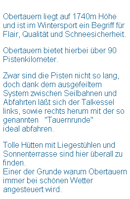 Textfeld:  
Obertauern liegt auf 1740m Hhe und ist im Wintersport ein Begriff fr  Flair, Qualitt und Schneesicherheit.
 
Obertauern bietet hierbei ber 90 Pistenkilometer. 
 
Zwar sind die Pisten nicht so lang, doch dank dem ausgefeiltem System zwischen Seilbahnen und Abfahrten lt sich der Talkessel links, sowie rechts herum mit der so genannten   "Tauernrunde"
ideal abfahren.
 
Tolle Htten mit Liegesthlen und Sonnenterrasse sind hier berall zu finden.
Einer der Grunde warum Obertauern immer bei schnen Wetter angesteuert wird.
 
 
 
 
