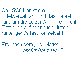 Textfeld:  
Ab 15:30 Uhr ist die Edelweiabfahrt und das Gebiet rund um die Lrzer Alm eine Pflicht.
Erst oben auf der neuen Htten, 
runter geht`s fast von selbst !
 
Frei nach dem LA Motto:
             ...nix fr Bremser...!
 
 
