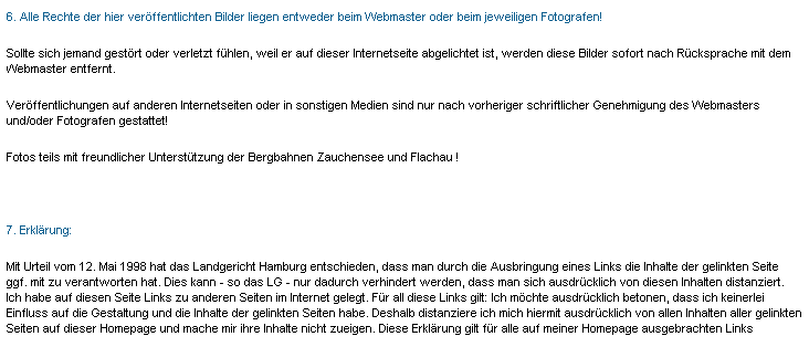 Textfeld: 6. Alle Rechte der hier verffentlichten Bilder liegen entweder beim Webmaster oder beim jeweiligen Fotografen!
Sollte sich jemand gestrt oder verletzt fhlen, weil er auf dieser Internetseite abgelichtet ist, werden diese Bilder sofort nach Rcksprache mit dem Webmaster entfernt.
Verffentlichungen auf anderen Internetseiten oder in sonstigen Medien sind nur nach vorheriger schriftlicher Genehmigung des Webmasters und/oder Fotografen gestattet!
Fotos teils mit freundlicher Untersttzung der Bergbahnen Zauchensee und Flachau !
 
7. Erklrung:
Mit Urteil vom 12. Mai 1998 hat das Landgericht Hamburg entschieden, dass man durch die Ausbringung eines Links die Inhalte der gelinkten Seite ggf. mit zu verantworten hat. Dies kann - so das LG - nur dadurch verhindert werden, dass man sich ausdrcklich von diesen Inhalten distanziert. Ich habe auf diesen Seite Links zu anderen Seiten im Internet gelegt. Fr all diese Links gilt: Ich mchte ausdrcklich betonen, dass ich keinerlei Einfluss auf die Gestaltung und die Inhalte der gelinkten Seiten habe. Deshalb distanziere ich mich hiermit ausdrcklich von allen Inhalten aller gelinkten Seiten auf dieser Homepage und mache mir ihre Inhalte nicht zueigen. Diese Erklrung gilt fr alle auf meiner Homepage ausgebrachten Links
